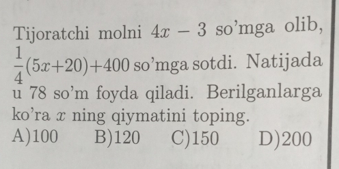 Tijoratchi molni 4x-3so^,1 mga olib,
 1/4 (5x+20)+400 so’mga sotdi. Natijada
u 78 so’m foyda qiladi. Berilganlarga
ko’ra x ning qiymatini toping.
A) 100 B) 120 C) 150 D) 200