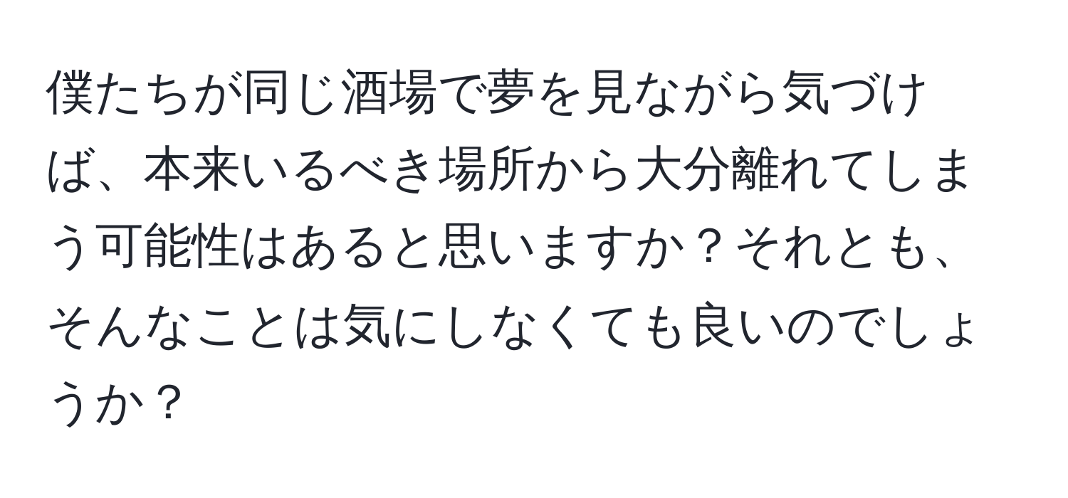 僕たちが同じ酒場で夢を見ながら気づけば、本来いるべき場所から大分離れてしまう可能性はあると思いますか？それとも、そんなことは気にしなくても良いのでしょうか？