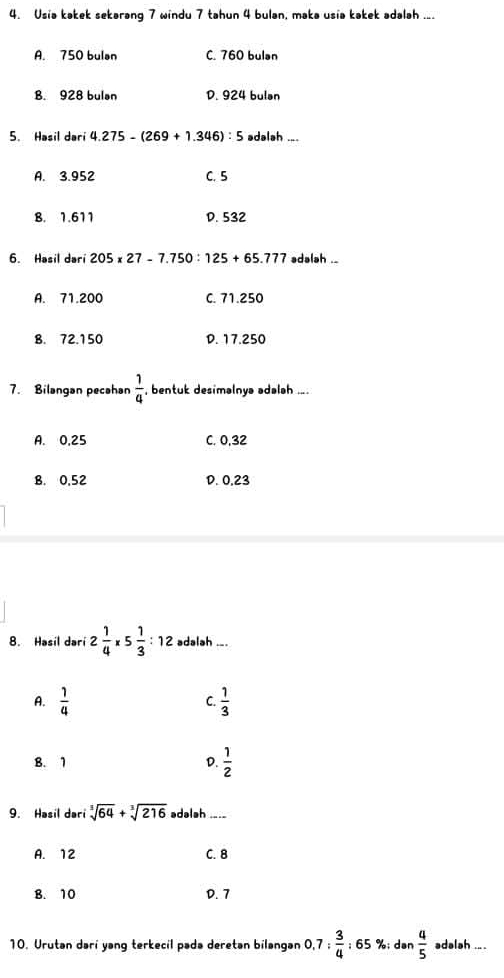 Usia kakek sekarang 7 windu 7 tahun 4 bulan, maka usia kakek adalah ...
A. 750 bulan C. 760 bulan
B. 928 bulan D. 924 bulan
5. Hasil dari 4.275-(269+1.346):5 adalah ....
A. 3.952 C. 5
B. 1.611 D. 532
6. Hasil dari 205* 27-7.750:125+65.777 adalah ..
A. 71.200 C. 71.250
B. 72.150 D. 17.250
7. Bilangan pecahan  1/4  , bentuk desimalnya adalah ....
A. 0,25 C. 0, 32
B. 0,52 D. 0,23
8. Hasil dari 2 1/4 * 5 1/3 :12 adalah ._.
A.  1/4   1/3 
C.
B. 1 D.  1/2 
9. Hasil dari sqrt[3](64)+sqrt[3](216) adalah ._._
A. 12 C. 8
B. 10 D. 7
10. Urutan darí yang terkecil pada deretan bilangan 0.7: 3/4 :65 %; dən  4/5  adalah ... .