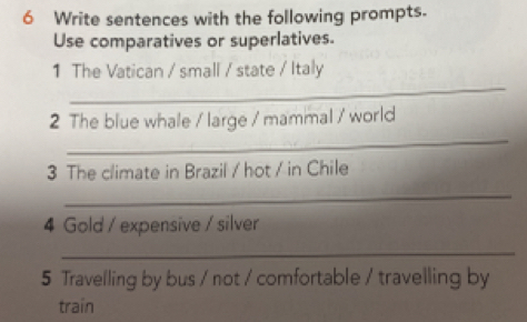 Write sentences with the following prompts. 
Use comparatives or superlatives. 
_ 
1 The Vatican / small / state / Italy 
_ 
2 The blue whale / large / mammal / world 
3 The climate in Brazil / hot / in Chile 
_ 
4 Gold / expensive / silver 
_ 
5 Travelling by bus / not / comfortable / travelling by 
train