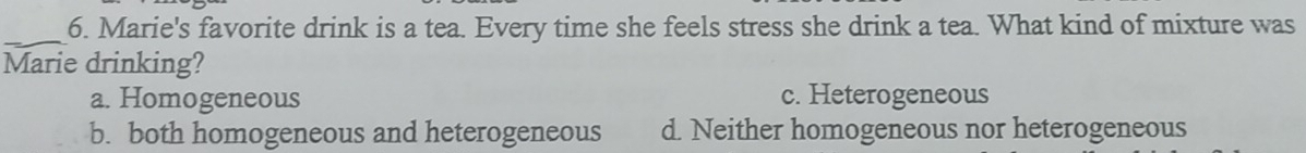 Marie's favorite drink is a tea. Every time she feels stress she drink a tea. What kind of mixture was
Marie drinking?
a. Homogeneous c. Heterogeneous
b. both homogeneous and heterogeneous d. Neither homogeneous nor heterogeneous