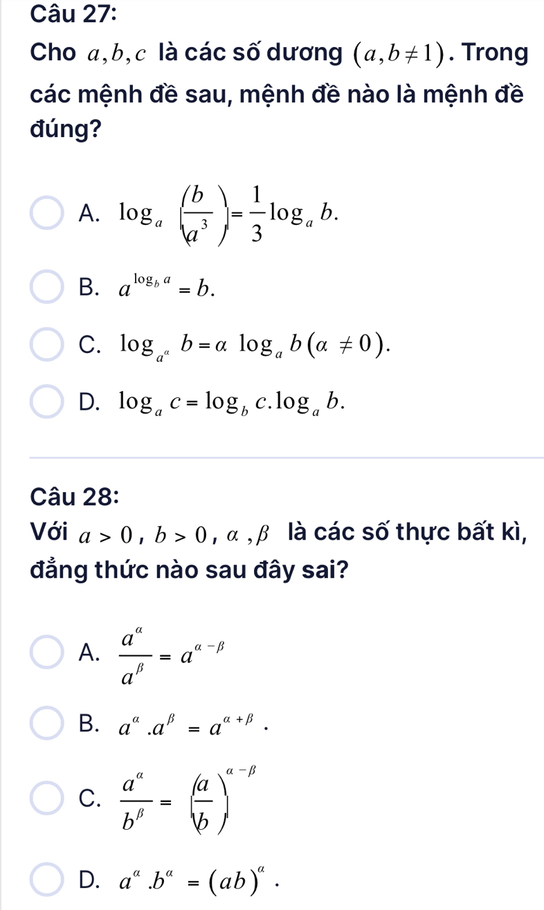 Cho a, b, c là các số dương (a,b!= 1). Trong
các mệnh đề sau, mệnh đề nào là mệnh đề
đúng?
A. log _a( b/a^3 )= 1/3 log _ab.
B. a^(log _b)a=b.
C. log _a^ab=alpha log _ab(alpha != 0).
D. log _ac=log _bc.log _ab. 
Câu 28:
Với a>0, b>0 ,alpha , β là các số thực bất kì,
đẳng thức nào sau đây sai?
A.  a^(alpha)/a^(beta) =a^(alpha -beta)
B. a^(alpha).a^(beta)=a^(alpha +beta).
C.  a^(alpha)/b^(beta) =( a/b )^alpha -beta 
D. a^a.b^a=(ab)^a.