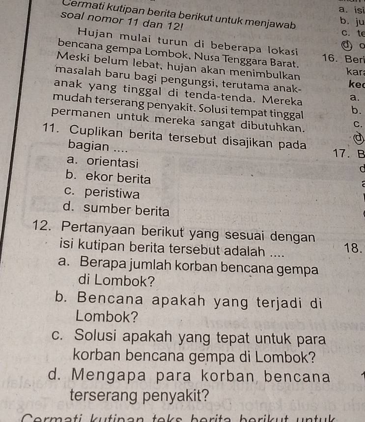 isi
Cermati kutipan berita berikut untuk menjawab
soal nomor 11 dan 12!
b. ju
c. te
Hujan mulai turun di beberapa lokasi
d 。
bencana gempa Lombok, Nusa Tenggara Barat. 16. Beri
Meski belum lebat, hujan akan menimbulkan ke
kar
masalah baru bagi pengungsi, terutama anak-
anak yang tinggal di tenda-tenda. Mereka a.
mudah terserang penyakit. Solusi tempat tinggal
b.
permanen untuk mereka sangat dibutuhkan. C.
a
11. Cuplikan berita tersebut disajikan pada 17. B
bagian ....
a. orientasi
b. ekor berita
a
c. peristiwa
d. sumber berita
12. Pertanyaan berikut yang sesuai dengan
isi kutipan berita tersebut adalah .... 18.
a. Berapa jumlah korban bencana gempa
di Lombok?
b. Bencana apakah yang terjadi di
Lombok?
c. Solusi apakah yang tepat untuk para
korban bencana gempa di Lombok?
d. Mengapa para korban bencana
terserang penyakit?
Corməti kutinan toks borita borikut untuk