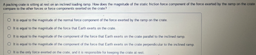 A packing crate is sitting at rest on an inclined loading ramp. How does the magnitude of the static friction force component of the force exerted by the ramp on the crate
compare to the other forces or force components exerted on the crate?
It is equal to the magnitude of the normal force component of the force exerted by the ramp on the crate.
It is equal to the magnitude of the force that Earth exerts on the crate.
It is equal to the magnitude of the component of the force that Earth exerts on the crate parallel to the inclined ramp.
It is equal to the magnitude of the component of the force that Earth exerts on the crate perpendicular to the inclined ramp
It is the only force exerted on the crate, and it is responsible for keeping the crate at rest.