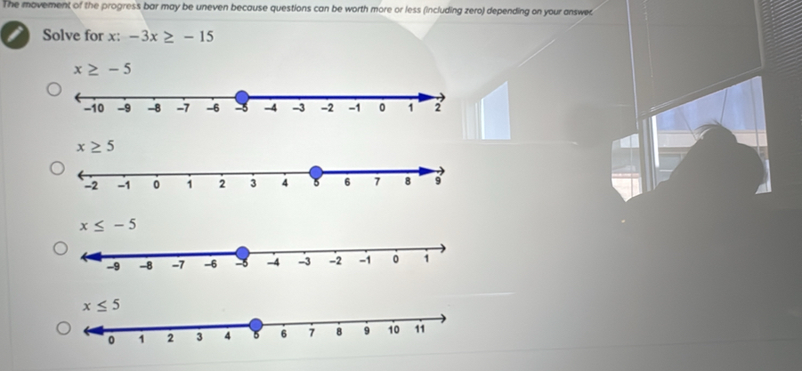 The movement of the progress bar may be uneven because questions can be worth more or less (including zero) depending on your answe
Solve for x: -3x≥ -15
x≥ -5
x≥ 5
x≤ -5