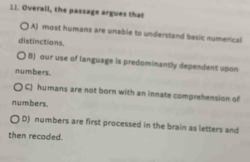 Overall, the passage argues that
A) most humans are unable to understand basic numerical
distinctions.
B) our use of language is predominantly dependent upon
numbers.
C) humans are not born with an innate comprehension of
numbers.
D) numbers are first processed in the brain as letters and
then recoded.