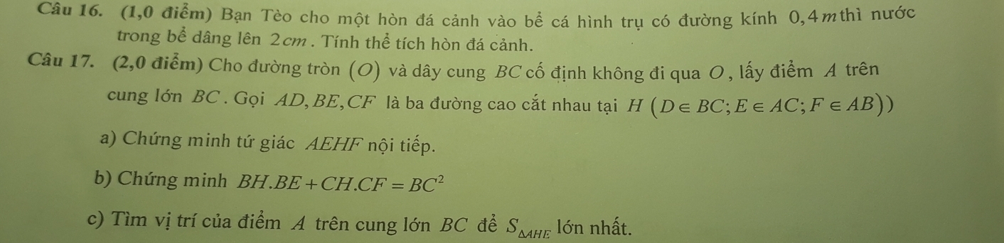 (1,0 điểm) Bạn Tèo cho một hòn đá cảnh vào bể cá hình trụ có đường kính 0, 4mthì nước 
trong bể dâng lên 2cm. Tính thể tích hòn đá cảnh. 
Câu 17. (2,0 điểm) Cho đường tròn (O) và dây cung BC cố định không đi qua O, lấy điểm A trên 
cung lớn BC. Gọi AD, BE, CF là ba đường cao cắt nhau tại H(D∈ BC; E∈ AC; F∈ AB))
a) Chứng minh tứ giác AEHF nội tiếp. 
b) Chứng minh BH.BE+CH.CF=BC^2
c) Tìm vị trí của điểm A trên cung lớn BC để S_△ AHE lớn nhất.