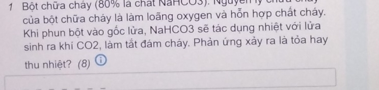 Bột chữa cháy (80% là chất NaHCO3). Nguyễm y 
của bột chữa cháy là làm loãng oxygen và hỗn hợp chất cháy. 
Khi phun bột vào gốc lửa, NaHCO3 sẽ tác dụng nhiệt với lửa 
sinh ra khí CO2, làm tắt đám cháy. Phản ứng xảy ra là tỏa hay 
thu nhiệt? (8) ⓘ