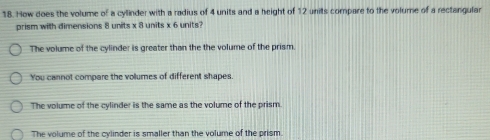 How does the volume of a cyllinder with a radius of 4 units and a height of 12 units compare to the volume of a rectangular
prism with dimensions 8 units x 8 units x 6 units?
The volume of the cylinder is greater than the the volume of the prism.
You cannot compare the volumes of different shapes.
The volume of the cylinder is the same as the volume of the prism.
The volume of the cylinder is smaller than the volume of the prism.