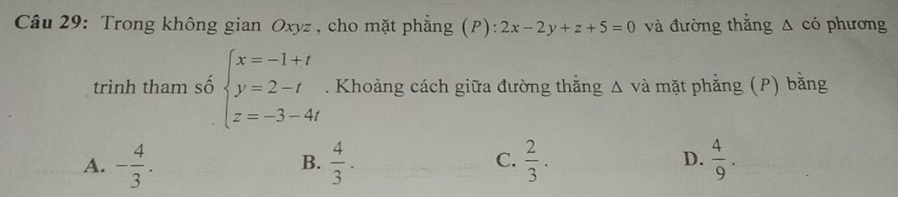 Trong không gian Oxyz , cho mặt phẳng (P): 2x-2y+z+5=0 và đường thắng Δ có phương
trình tham số beginarrayl x=-1+t y=2-t z=-3-4tendarray.. Khoảng cách giữa đường thằng Δ và mặt phẳng (P) bằng
A. - 4/3 .  4/3 .  2/3 . D.  4/9 
B.
C.