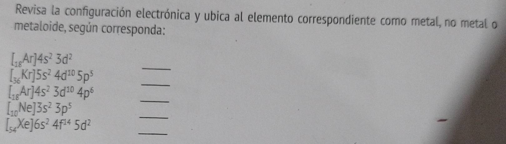 Revisa la configuración electrónica y ubica al elemento correspondiente como metal, no metal o 
metaloide, según corresponda: 
_
[_18Ar]4s^23d^2
[_36Kr]5s^24d^(10)5p^5
_
[_18Ar]4s^23d^(10)4p^6
_ 
_
[_10Ne]3s^23p^5
_
[_54Xe]6s^24f^(14)5d^2