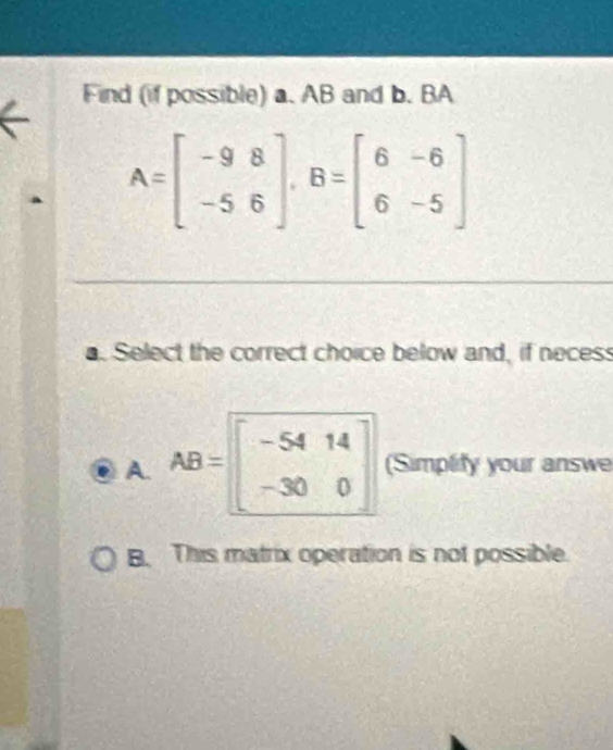 Find (if possible) a. AB and b. BA
A=beginbmatrix -9&8 -5&6endbmatrix , B=beginbmatrix 6&-6 6&-5endbmatrix
a. Select the correct choice below and, if necess
A. AB=beginbmatrix -54&14 -30&0endbmatrix (Simplify your answe
B. This matrix operation is not possible.