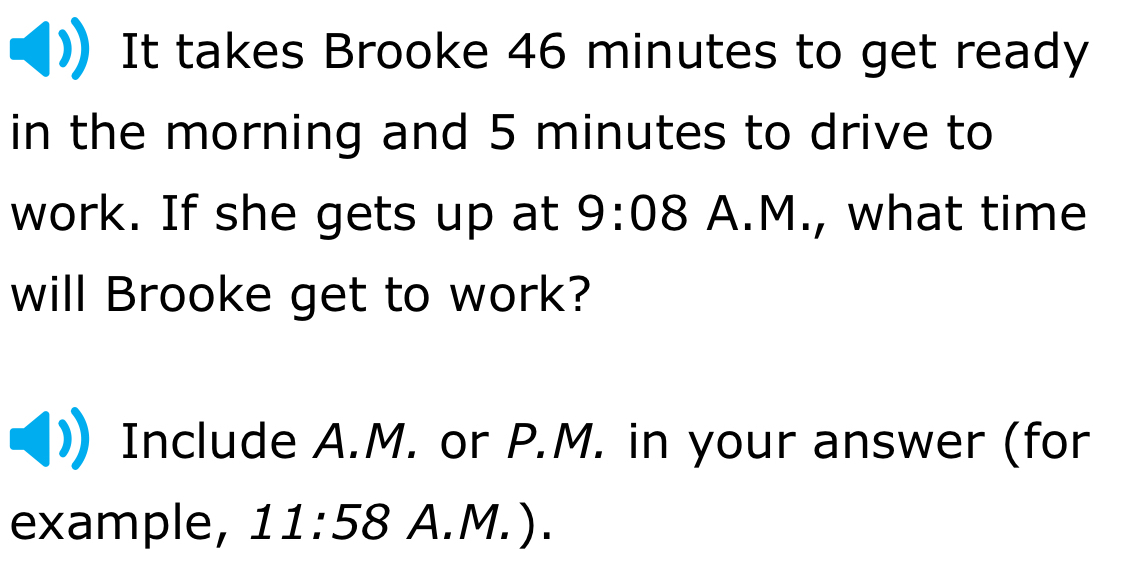 It takes Brooke 46 minutes to get ready 
in the morning and 5 minutes to drive to 
work. If she gets up at 9:08 A.M., what time 
will Brooke get to work? 
Include A.M. or P.M. in your answer (for 
example, 11:58 A.M. ).