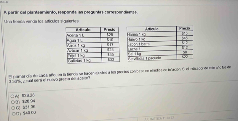 A partir del planteamiento, responda las preguntas correspondientes.
Una tienda vende los artículos siguientes:
El primer día de cada año, en la tienda se hacen ajustes a los precios con base en el índice de inflación. Si el indicador de este año fue de
3.36%, ¿cuál será el nuevo precio del aceite?
A) $28.28
B) $28.94
C) $31.36
D) $40.00
ARITMETICA 11 de 22