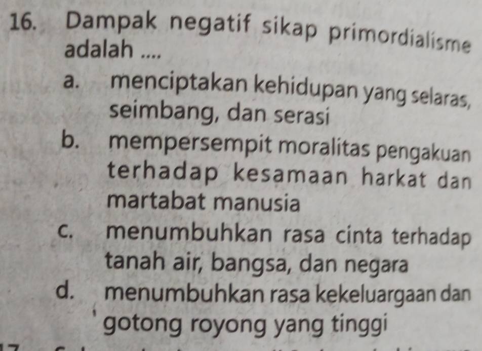 Dampak negatif sikap primordialisme
adalah ....
a. menciptakan kehidupan yang selaras,
seimbang, dan serasi
b. mempersempit moralitas pengakuan
terhadap kesamaan harkat dan
martabat manusia
c. menumbuhkan rasa cinta terhadap
tanah air, bangsa, dan negara
d. menumbuhkan rasa kekeluargaan dan
gotong royong yang tinggi