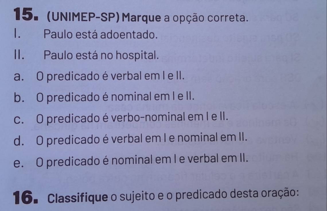 (UNIMEP-SP) Marque a opção correta.
I. Paulo está adoentado.
II. Paulo está no hospital.
a. O predicado é verbal em I e II.
b. O predicado é nominal em I e II.
c. O predicado é verbo-nominal em I e II.
d. O predicado é verbal em I e nominal em II.
e. O predicado é nominal em I e verbal em II.
16. Classifique o sujeito e o predicado desta oração: