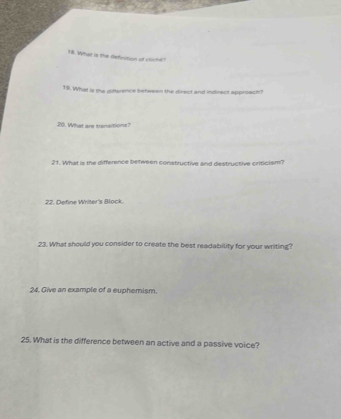 What is the definition of cliché? 
19. What is the difference between the direct and indirect approach? 
20. What are transitions? 
21. What is the difference between constructive and destructive criticism? 
22. Define Writer's Block. 
23. What should you consider to create the best readability for your writing? 
24. Give an example of a euphemism. 
25. What is the difference between an active and a passive voice?