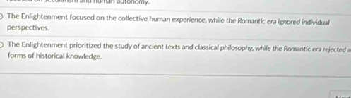 a numan autonomy.
The Enlightenment focused on the collective human experience, while the Romantic era ignored individual
perspectives.
The Enlightenment prioritized the study of ancient texts and classical philosophy, while the Romantic era rejected a
forms of historical knowledge.