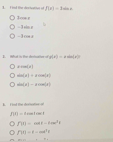 Find the derivative of f(x)=3sin x.
3cos x
-3sin x
-3cos x
2. What is the derivative of g(x)=xsin (x) ?
xcos (x)
sin (x)+xcos (x)
sin (x)-xcos (x)
3. Find the derivative of
f(t)=tcos tcsc t
f'(t)=cot t-tcsc^2t
f'(t)=t-cot^2t