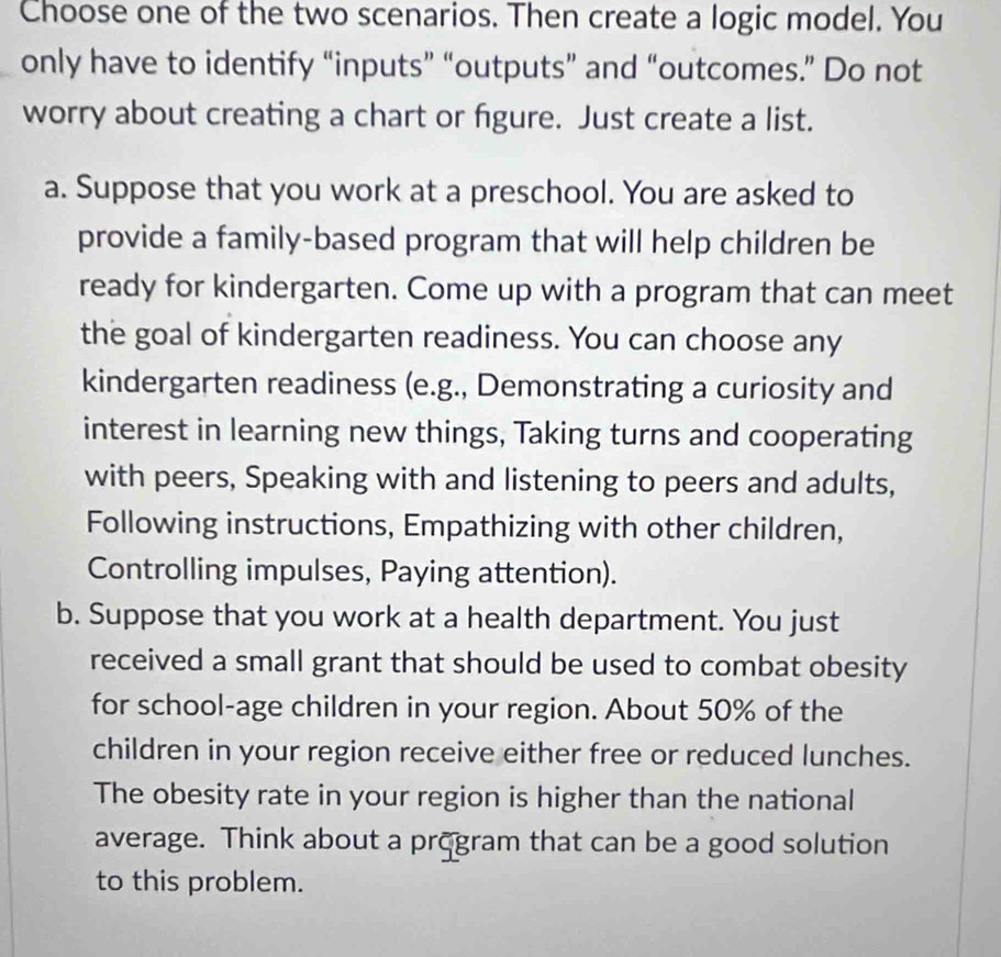 Choose one of the two scenarios. Then create a logic model. You 
only have to identify “inputs” “outputs” and “outcomes.” Do not 
worry about creating a chart or fgure. Just create a list. 
a. Suppose that you work at a preschool. You are asked to 
provide a family-based program that will help children be 
ready for kindergarten. Come up with a program that can meet 
the goal of kindergarten readiness. You can choose any 
kindergarten readiness (e.g., Demonstrating a curiosity and 
interest in learning new things, Taking turns and cooperating 
with peers, Speaking with and listening to peers and adults, 
Following instructions, Empathizing with other children, 
Controlling impulses, Paying attention). 
b. Suppose that you work at a health department. You just 
received a small grant that should be used to combat obesity 
for school-age children in your region. About 50% of the 
children in your region receive either free or reduced lunches. 
The obesity rate in your region is higher than the national 
average. Think about a program that can be a good solution 
to this problem.