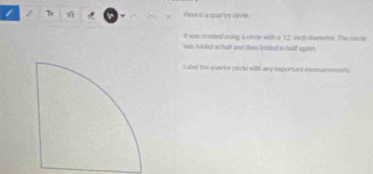 Here is a quarter circle. 
it was crated using a circle with a 12 inch diames. The circle 
was tolded is half and then inlded in half again. 
Label the quarter cacle with any important messurenents.