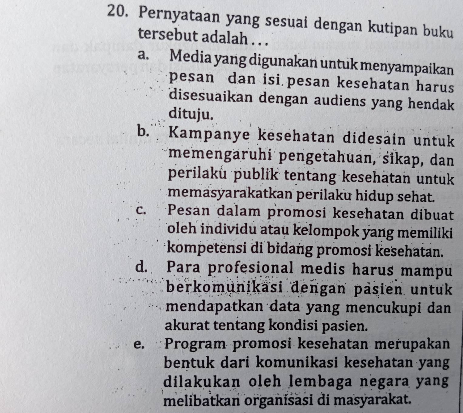 Pernyataan yang sesuai dengan kutipan buku
tersebut adalah . . .
a. Media yang digunakan untuk menyampaikan
pesan dan isi pesan kesehatan harus
disesuaikan dengan audiens yang hendak
dituju.
b. Kampanye kesehatan didesain untuk
memengaruhi pengetahuan, sikap, dan
perilaků publik tentang kesehätan untuk
memasyarakatkan perilaku hidup sehat.
c. Pesan dalam promosi kesehatan dibuat
Toleh individu atau kelompok yang memiliki
kompetensi di bidang promosi kesehatan.
d. Para profesional medis harus mampu
berkomunikäsi dengan päsien untuk
mendapatkan data yang mencukupi dan
akurat tentang kondisi pasien.
e. Program promosi kesehatan merupakan
bentuk dari komunikasi kesehatan yang
dilakukan oleh lembaga negara yang
melibatkan organisäsi di masyarakat.