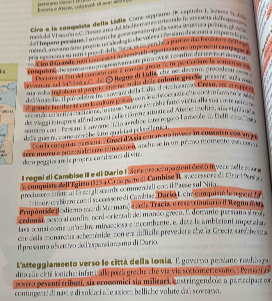 Eretria e Atene, colpevoli di aver a ol
Ciro e la conquista della Lidia Come sappiamo (Þ capítolo 1, lezione 5), dalla
metá del VI secolo a.C. l'intera area del Mediterraneo orientale fu investita dall'espansiose
dell'Impero persiano. I sovrani che governavano quella vasta struttura política, gli Ache
mènidi, avevano fatto propria un'ideologia che voleva i Persiani destinati a imporre la po
pria egemonia su tutti i popoli della Terra; ecco perché a partire dal fondatore dell'impe
ro. Ciro il Grande, fum i successivi Achemènidi organizzarono imponenti campagne di
lia conquista, che spostarono progressivamente più a ovest i confini dei territori dominati.
Decisiva al fini del contatto con il mondo greco fu in particolare la sottomissióne
avvenuta nel 547-546 a.C., del ⊙ Regno di Lidia, che nei decenni precedenti aveva a
sua volta inglobato al proprio interno molte delle colonie greche presenti sulla costa
dell'Anatolia. Il più celebre fra i sovrani della Lidia, il ricchissimo Creso, era in rappor
TURCHIA di grande familiarità con la cultura greca y con le aristocrazie che controllavano le poleis
secondo un'antica tradizione, lo stesso Solone avrebbe fatto visita alla sua corte nel coso
dei viaggi intrapresi all'indomani delle riforme attuate ad Atene; inoltre, alla vigilia delle
ANO scontro con i Persiani il sovrano lidio avrebbe interrogato l'oracolo di Delfi circa l'esito
della guerra, come avrebbe fatto qualsiasi polís ellenica.
Con la conquista persiana, i Greci d'Asia entrarono invece in contatto con un po
ost tere nuovo e potenzialmente minaccioso, anche se in un primo momento essi non vi-
tán
dero peggiorare le proprie condizioni di vita.
I regni di Cambise II e di Dario I Serie preoccupazioni destò invece nelle colonie
la conquista dell’Egitto (525 a.C.) da parte di Cambise II, successore di Ciro: i Persian
preclusero infatti ai Greci gli scambi commerciali con il Paese sul Nilo.
I timori crebbero con il successore di Cambise, Dario I, che conquistò le regioni dell
Propòntide (lodierno mar di Marmara) e della Tracia, e rese tributario il Regno di Ma
cedonia) posto ai confini nord-orientali del mondo greco. Il dominio persiano si prof
lava ormai come un'ombra minacciosa e incombente, e, date le ambizioni imperialisti
che della monarchia achemènide, non era difficile prevedere che la Grecia sarebbe stata
il prossimo obiettivo dell'espansionismo di Dario.
L'atteggiamento verso le città della Ionia Il governo persiano risultò sgra
dito alle città ioniche: infatti, alle poleis greche che via via sottomettevano, i Persiani im
posero pesanti tributi, sia economici sia militari, costringendole a partecipare con
contingenti di navi e di soldati alle azioni belliche volute dal sovrano.