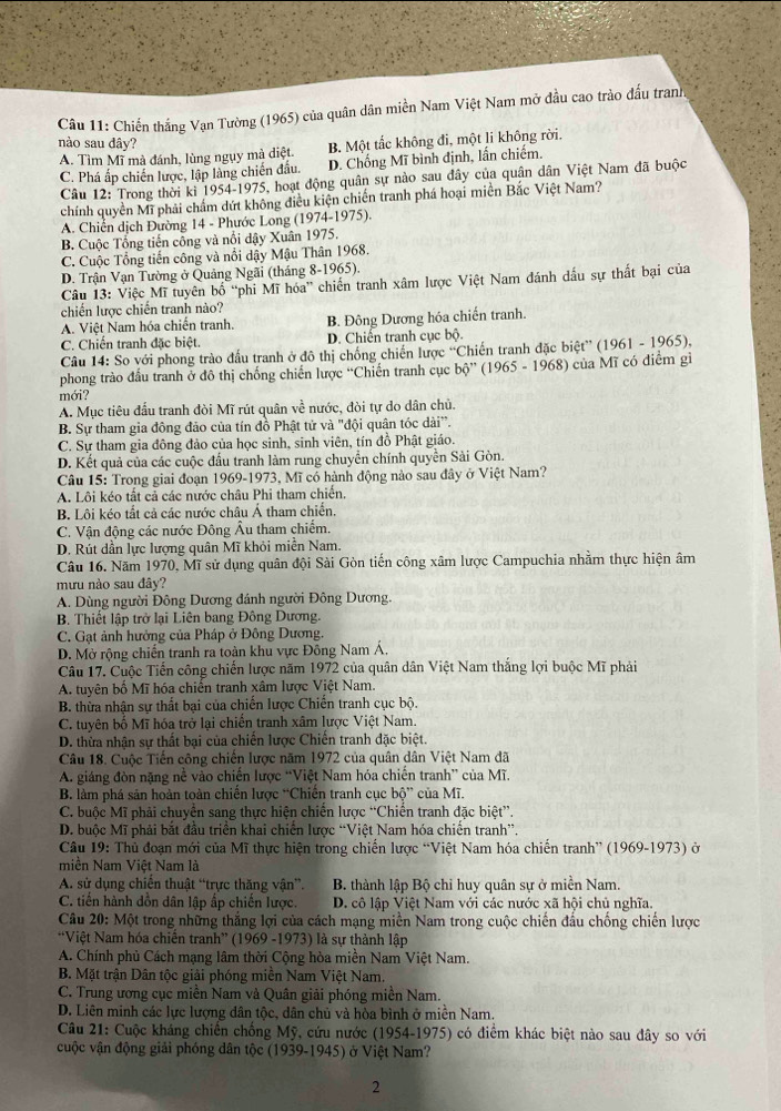 Chiến thắng Vạn Tường (1965) của quân dân miền Nam Việt Nam mở đầu cao trào đấu tranh
nào sau dây? B. Một tắc không đi, một li không rời.
A. Tìm Mĩ mà đánh, lùng ngụy mà diệt.
C. Phá ấp chiến lược, lập làng chiến đầu. D. Chồng Mĩ bình định, lần chiếm,
Câu 12: Trong thời kỉ 1954-1975, hoạt động quân sự nào sau đây của quân dân Việt Nam đã buộc
chính quyền Mĩ phải chấm dứt không điều kiện chiến tranh phá hoại miền Bắc Việt Nam?
A. Chiến dịch Đường 14 - Phước Long (1974-1975).
B. Cuộc Tổng tiến công và nổi dậy Xuân 1975.
C. Cuộc Tổng tiến công và nổi dậy Mậu Thân 1968.
D. Trận Vạn Tường ở Quảng Ngãi (tháng 8-1965).
Câu 13: Việc Mĩ tuyên bố “phi Mĩ hóa” chiến tranh xâm lược Việt Nam đánh dầu sự thất bại của
chiến lược chiến tranh nào?
A. Việt Nam hóa chiến tranh. B. Đông Dương hóa chiến tranh.
C. Chiến tranh đặc biệt. D. Chiến tranh cục bộ.
Câu 14: So với phong trào đấu tranh ở đô thị chống chiến lược “Chiến tranh đặc biệt” (1961 - 1965),
phong trào đấu tranh ở đô thị chống chiến lược “Chiến tranh cục bộ” (1965 - 1968) của Mĩ có điểm gi
mới?
A. Mục tiêu đầu tranh đòi Mĩ rút quân về nước, đòi tự do dân chủ.
B. Sự tham gia đông đảo của tín đồ Phật tử và "đội quân tóc dài'.
C. Sự tham gia đông đảo của học sinh, sinh viên, tín đồ Phật giáo.
D. Kết quả của các cuộc đấu tranh làm rung chuyển chính quyền Sải Gòn.
Câu 15: Trong giai đoạn 1969-1973, Mĩ có hành động nào sau đây ở Việt Nam?
A. Lôi kéo tất cả các nước châu Phi tham chiến.
B. Lôi kéo tất cả các nước châu Á tham chiến.
C. Vận động các nước Đông Âu tham chiểm.
D. Rút dần lực lượng quân Mĩ khỏi miền Nam,
Câu 16. Năm 1970, Mĩ sử dụng quân đội Sài Gòn tiến công xâm lược Campuchia nhằm thực hiện âm
mưu nào sau đây?
A. Dùng người Đông Dương đánh người Đông Dương.
B. Thiết lập trở lại Liên bang Đông Dương.
C. Gạt ảnh hưởng của Pháp ở Đông Dương.
D. Mở rộng chiến tranh ra toàn khu vực Đông Nam Á,
Câu 17. Cuộc Tiến công chiến lược năm 1972 của quân dân Việt Nam thắng lợi buộc Mĩ phải
A. tuyên bố Mĩ hóa chiến tranh xâm lược Việt Nam.
B. thừa nhận sự thất bại của chiến lược Chiến tranh cục bộ.
C. tuyên bố Mĩ hóa trở lại chiến tranh xâm lược Việt Nam.
D. thừa nhân sự thất bại của chiến lược Chiến tranh đặc biệt.
Câu 18. Cuộc Tiền công chiến lược năm 1972 của quân dân Việt Nam đã
A. giáng đòn nặng nể vào chiến lược “Việt Nam hóa chiến tranh” của Mĩ.
B. làm phá sản hoàn toàn chiến lược “Chiến tranh cục bộ” của Mĩ.
C. buộc Mĩ phải chuyển sang thực hiện chiến lược “Chiến tranh đặc biệt”.
D. buộc Mĩ phải bắt đầu triển khai chiến lược “Việt Nam hóa chiến tranh”
Câu 19: Thủ đoạn mới của Mĩ thực hiện trong chiến lược “Việt Nam hóa chiến tranh” (1969-1973) ở
miền Nam Việt Nam là
A. sử dụng chiến thuật “trực thăng vận”.  B. thành lập Bộ chỉ huy quân sự ở miền Nam.
C. tiền hành dồn dân lập ấp chiến lược. D. cô lập Việt Nam với các nước xã hội chủ nghĩa.
Câu 20: Một trong những thắng lợi của cách mạng miền Nam trong cuộc chiến đầu chống chiến lược
*Việt Nam hóa chiến tranh” (1969 -1973) là sự thành lập
A. Chính phủ Cách mạng lâm thời Cộng hòa miền Nam Việt Nam.
B. Mặt trận Dân tộc giải phóng miền Nam Việt Nam.
C. Trung ương cục miền Nam và Quân giải phóng miền Nam.
D. Liên minh các lực lượng dân tộc, dân chủ và hòa bình ở miền Nam.
Câu 21: Cuộc kháng chiến chống Mỹ, cứu nước (1954-1975) có điểm khác biệt nào sau đây so với
cuộc vận động giải phóng dân tộc (1939-1945) ở Việt Nam?
2