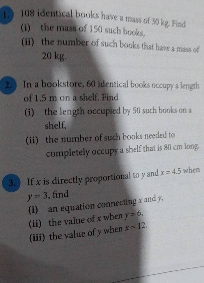 1 108 identical books have a mass of 30 kg. Find 
(i) the mass of 150 such books, 
(ii) the number of such books that have a mass of
20 kg. 
2.) In a bookstore, 60 identical books occupy a length 
of 1.5 m on a shelf. Find 
(i) the length occupied by 50 such books on a 
shelf, 
(ii) the number of such books needed to 
completely occupy a shelf that is 80 cm long. 
3. ) If x is directly proportional to y and x=4.5 when
y=3 , find 
(i) an equation connecting x and y, 
(ii) the value of x when y=6, 
(iii) the value of y when x=12.