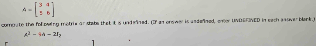 A=beginbmatrix 3&4 5&6endbmatrix
compute the following matrix or state that it is undefined. (If an answer is undefined, enter UNDEFINED in each answer blank.)
A^2-9A-2I_2