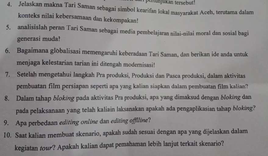 pertun jukan tersebut! 
4. Jelaskan makna Tari Saman sebagai simbol kearifan lokal masyarakat Aceh, terutama dalam 
konteks nilai kebersamaan dan kekompakan! 
5. analisislah peran Tari Saman sebagai media pembelajaran nilai-nilai moral dan sosial bagi 
generasi muda! 
6. Bagaimana glòbalisasi memengaruhi keberadaan Tari Saman, dan berikan ide anda untuk 
menjaga kelestarian tarian ini ditengah modernisasi! 
7. Setelah mengetahui langkah Pra produksi, Produksi dan Pasca produksi, dalam aktivitas 
pembuatan film persiapan seperti apa yang kalian siapkan dalam pembuatan film kalian? 
8. Dalam tahap bloking pada aktivitas Pra produksi, apa yang dimaksud dengan bloking dan 
pada pelaksanaan yang telah kaliain laksanakan apakah ada pengaplikasian tahap bloking? 
9. Apa perbedaan editing online dan editing offlline? 
10. Saat kalian membuat skenario, apakah sudah sesuai dengan apa yang dijelaskan dalam 
kegiatan tour? Apakah kalian dapat pemahaman lebih lanjut terkait skenario?