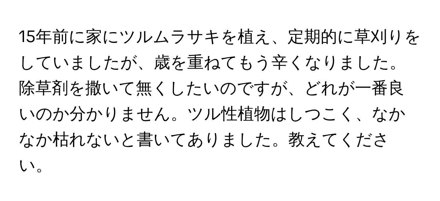 15年前に家にツルムラサキを植え、定期的に草刈りをしていましたが、歳を重ねてもう辛くなりました。除草剤を撒いて無くしたいのですが、どれが一番良いのか分かりません。ツル性植物はしつこく、なかなか枯れないと書いてありました。教えてください。