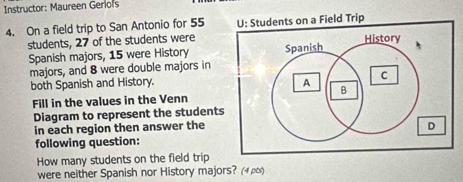 Instructor: Maureen Gerlofs 
4. On a field trip to San Antonio for 55
students, 27 of the students were 
Spanish majors, 15 were History 
majors, and 8 were double majors in 
both Spanish and History. 
Fill in the values in the Venn 
Diagram to represent the students 
in each region then answer the 
following question: 
How many students on the field trip 
were neither Spanish nor History majors? (4pts)