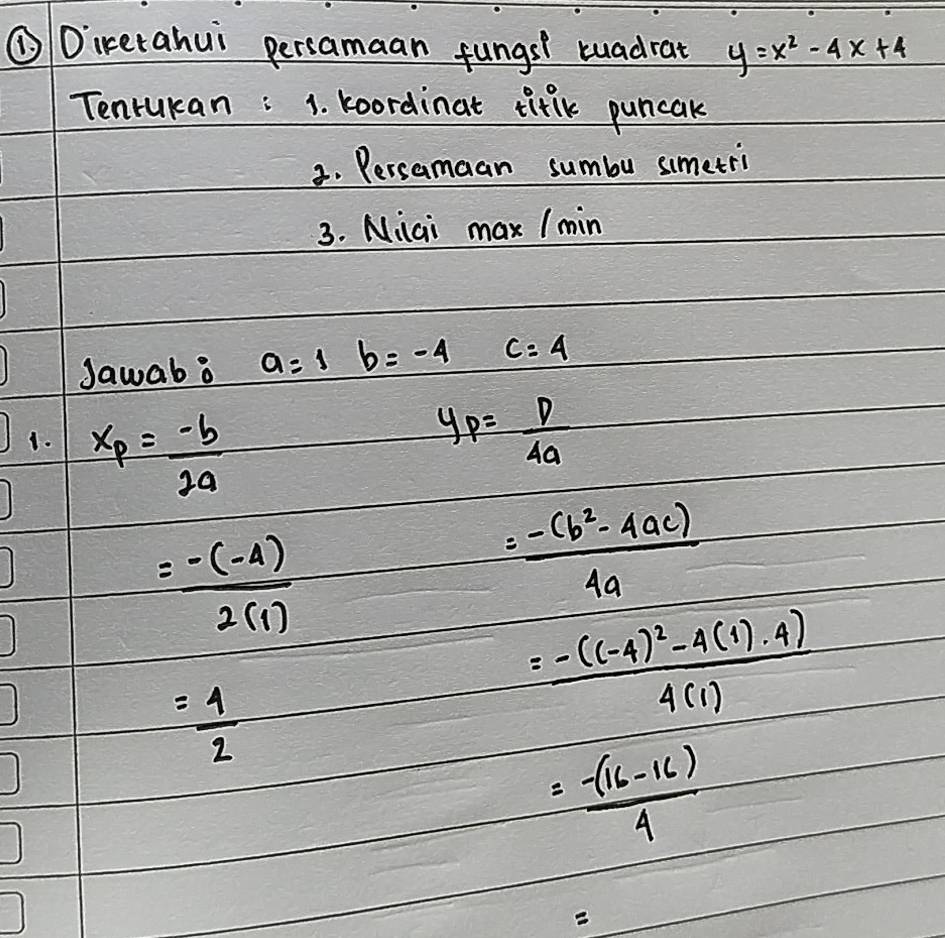 ①Direrahui persamaan fungst tuadrat y=x^2-4x+4
Tenrukan : 1. koordinat tiflk puncak 
3. Persamaan sumbu simetri 
3. Niai max / min 
Jawab a a=1b=-4 = □ /□   frac 10°= □ /□   c=4
Do x_P= (-b)/2a 
y_P= p/4a 
= (-(-4))/2(1) 
= (-(b^2-4ac))/4a 
= 4/2 
=frac -((-4)^2-4(1)· 4)4(1)
= (-(16-16))/4 