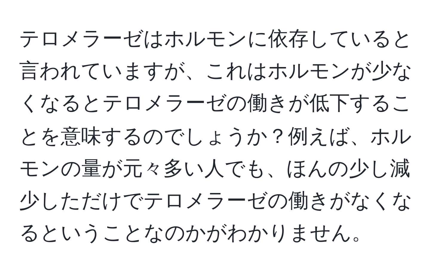 テロメラーゼはホルモンに依存していると言われていますが、これはホルモンが少なくなるとテロメラーゼの働きが低下することを意味するのでしょうか？例えば、ホルモンの量が元々多い人でも、ほんの少し減少しただけでテロメラーゼの働きがなくなるということなのかがわかりません。