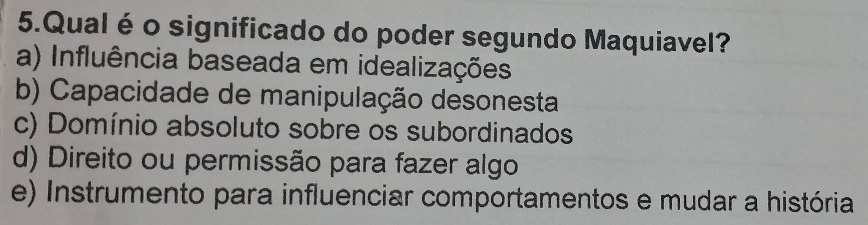 Qual é o significado do poder segundo Maquiavel?
a) Influência baseada em idealizações
b) Capacidade de manipulação desonesta
c) Domínio absoluto sobre os subordinados
d) Direito ou permissão para fazer algo
e) Instrumento para influenciar comportamentos e mudar a história