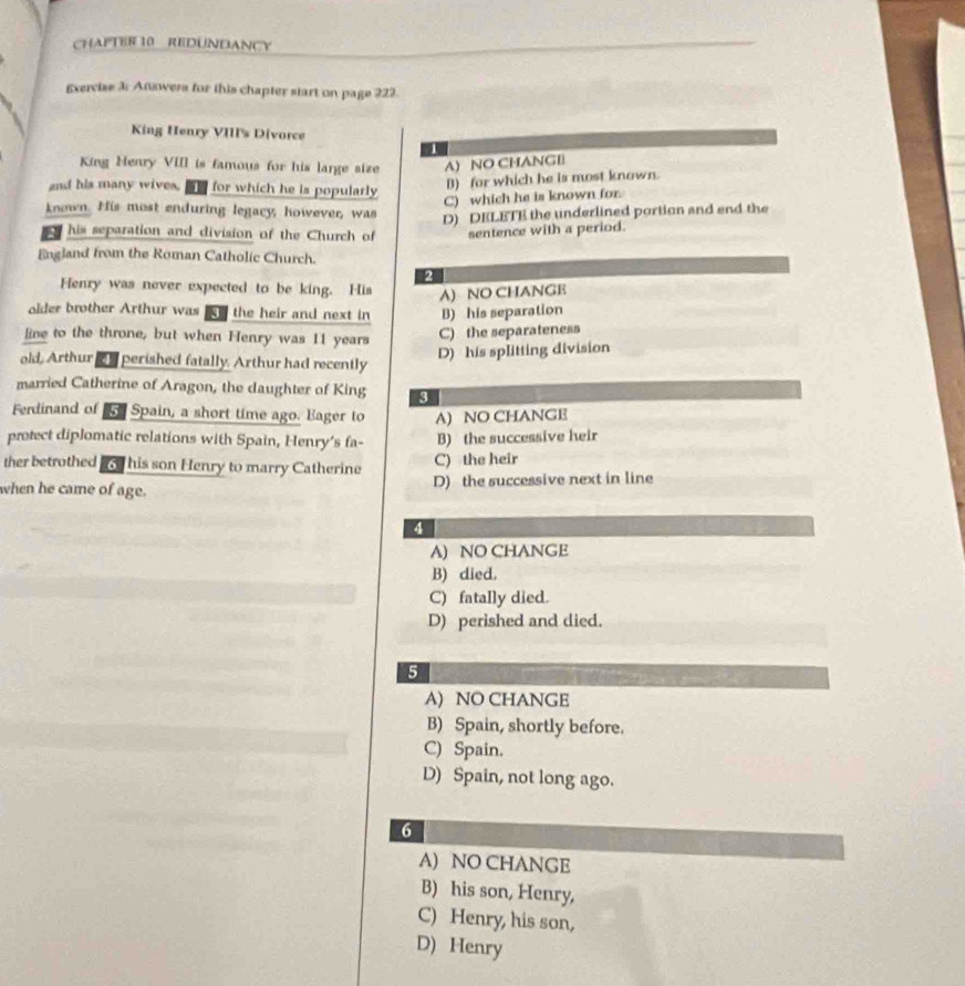 CHAPTER 10 REDUNDANCY
Exercise 3: Answera for this chapter start on page 222.
King Henry VIII's Divorce
1
King Henry VIII is famous for his large size A) NO CHANGIi
and his many wives. n for which he is popularly
B) for which he is most known.
C) which he is known for.
known. His most enduring legacy, however, was
D) DELETE the underlined portion and end the
a his separation and division of the Church of sentence with a period.
England from the Roman Catholic Church.
2
Henry was never expected to be king. His A) NO CHANGE
older brother Arthur was iy the heir and next in B) his separation
line to the throne, but when Henry was 11 years
C) the separateness
D) his splitting division
old, Arthur s perished fatally. Arthur had recently
married Catherine of Aragon, the daughter of King 9
Ferdinand of Spain, a short time ago. Eager to A) NO CHANGE
protect diplomatic relations with Spain, Henry's fa- B) the successive heir
ther betrothed aod his son Henry to marry Catherine C) the heir
when he came of age.
D) the successive next in line
4
A) NO CHANGE
B) died.
C) fatally died.
D) perished and died.
5
A) NO CHANGE
B) Spain, shortly before.
C) Spain.
D) Spain, not long ago.
6
A) NO CHANGE
B) his son, Henry,
C) Henry, his son,
D) Henry