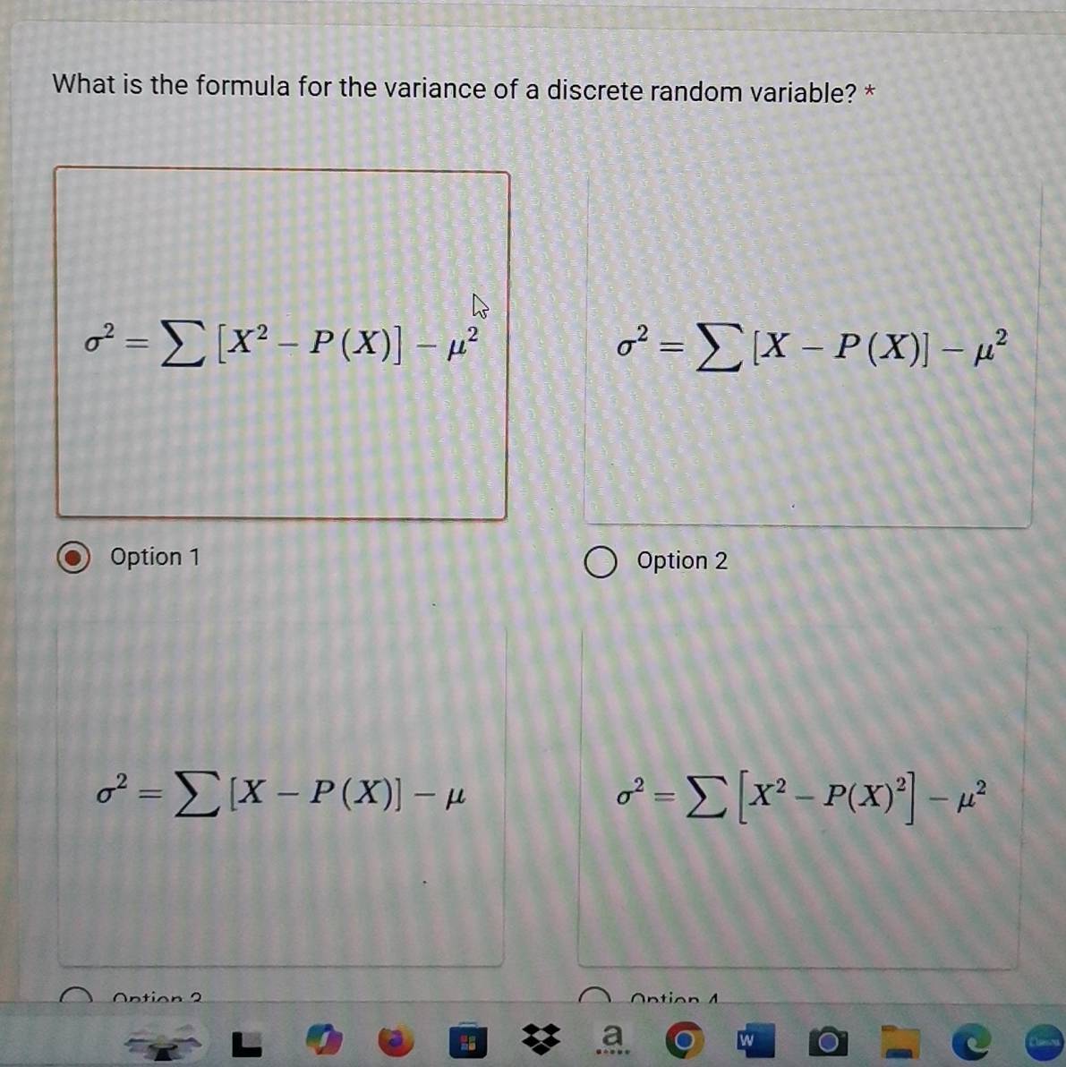 What is the formula for the variance of a discrete random variable? *
sigma^2=sumlimits [X^2-P(X)]-mu^2
sigma^2=sumlimits [X-P(X)]-mu^2
Option 1 Option 2
sigma^2=sumlimits [X-P(X)]-mu
sigma^2=sumlimits [X^2-P(X)^2]-mu^2
w