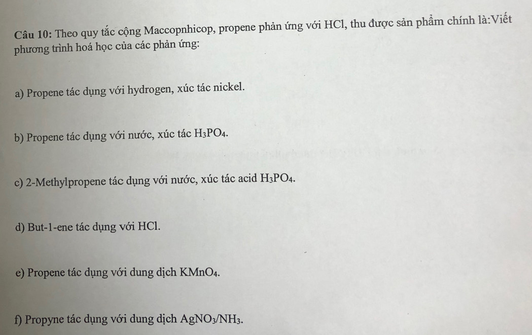 Theo quy tắc cộng Maccopnhicop, propene phản ứng với HCl, thu được sản phẩm chính là:Viết 
phương trình hoá học của các phản ứng: 
a) Propene tác dụng với hydrogen, xúc tác nickel. 
b) Propene tác dụng với nước, xúc tác H_3PO_4. 
c) 2 -Methylpropene tác dụng với nước, xúc tác acid H_3PO_4. 
d) But -1 -ene tác dụng với HCl. 
e) Propene tác dụng với dung dịch KMr O_4
f) Propyne tác dụng với dung dịch AgNO_3/NH_3.