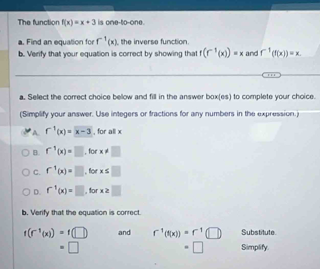 The function f(x)=x+3 is one-to-one.
a. Find an equation for f^(-1)(x) , the inverse function.
b. Verify that your equation is correct by showing that f(f^(-1)(x))=x and f^(-1)(f(x))=x. 
a. Select the correct choice below and fill in the answer box(es) to complete your choice.
(Simplify your answer. Use integers or fractions for any numbers in the expression.)
A. f^(-1)(x)=x-3 , for all x
B. f^(-1)(x)=□ , for x!= □
C. f^(-1)(x)=□ , for x≤ □
D. f^(-1)(x)=□ , for x≥ □
b. Verify that the equation is correct.
f(f^(-1)(x))=f(□ ) and r^(-1)(f(x))=r^(-1)(□ ) Substitute.
=□
=□ Simplify.