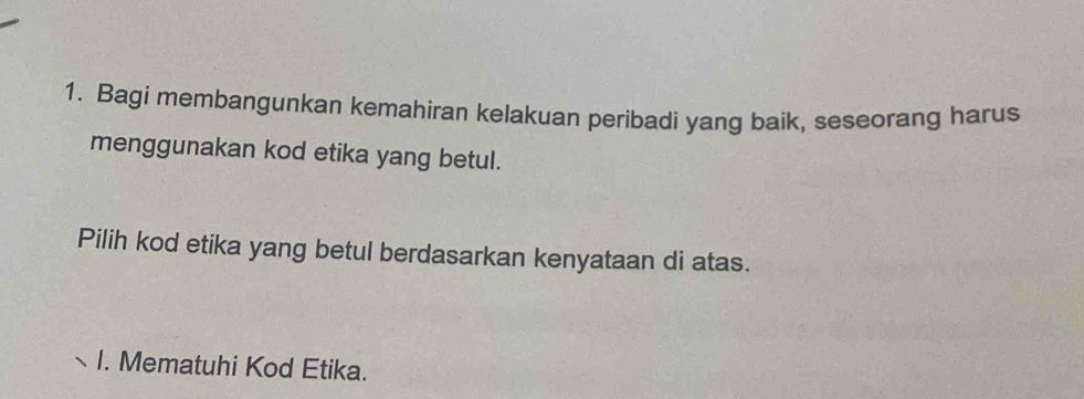 Bagi membangunkan kemahiran kelakuan peribadi yang baik, seseorang harus 
menggunakan kod etika yang betul. 
Pilih kod etika yang betul berdasarkan kenyataan di atas. 
I. Mematuhi Kod Etika.