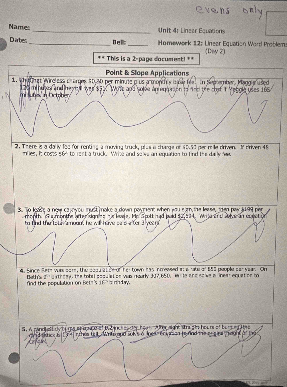 Name: _Unit 4: Linear Equations 
Date: _Bell:_ Homework 12: Linear Equation Word Problems 
(Day 2) 
** This is a 2 -page document! ** 
2. There is a daily fee for renting a moving truck, plus a charge of $0.50 per mile driven. If driven 48
miles, it costs $64 to rent a truck. Write and solve an equation to find the daily fee. 
3. To lease a new car, you must make a down payment when you sign the lease, then pay $199 per
month. Six months after signing his lease, Mr. Scott had paid $2,694. Write and solve an equation 
to find the total amount he will have paid after 3 years. 
4. Since Beth was born, the population of her town has increased at a rate of 850 people per year. On 
Beth’s 9^(th) birthday, the total population was nearly 307,650. Write and solve a linear equation to 
find the population on Beth's 16^(th) birthday.