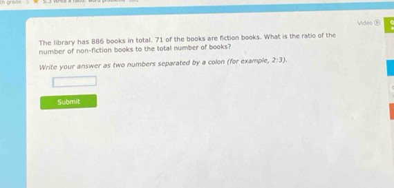 th grade 
Video ⑥ 
The library has 886 books in total. 71 of the books are fiction books. What is the ratio of the 
number of non-fiction books to the total number of books? 
Write your answer as two numbers separated by a colon (for example, 2:3). 
Submit