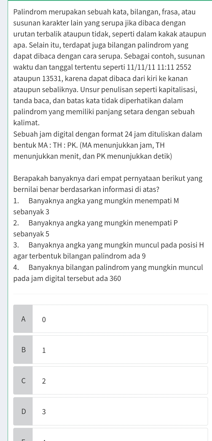 Palindrom merupakan sebuah kata, bilangan, frasa, atau
susunan karakter lain yang serupa jika dibaca dengan
urutan terbalik ataupun tidak, seperti dalam kakak ataupun
apa. Selain itu, terdapat juga bilangan palindrom yang
dapat dibaca dengan cara serupa. Sebagai contoh, susunan
waktu dan tanggal tertentu seperti 11/11/11 11:11 2552
ataupun 13531, karena dapat dibaca dari kiri ke kanan
ataupun sebaliknya. Unsur penulisan seperti kapitalisasi,
tanda baca, dan batas kata tidak diperhatikan dalam
palindrom yang memiliki panjang setara dengan sebuah
kalimat.
Sebuah jam digital dengan format 24 jam dituliskan dalam
bentuk MA : TH : PK. (MA menunjukkan jam, TH
menunjukkan menit, dan PK menunjukkan detik)
Berapakah banyaknya dari empat pernyataan berikut yang
bernilai benar berdasarkan informasi di atas?
1. Banyaknya angka yang mungkin menempati M
sebanyak 3
2. Banyaknya angka yang mungkin menempati P
sebanyak 5
3. Banyaknya angka yang mungkin muncul pada posisi H
agar terbentuk bilangan palindrom ada 9
4. Banyaknya bilangan palindrom yang mungkin muncul
pada jam digital tersebut ada 360
A 0
B 1
C 2
D 3