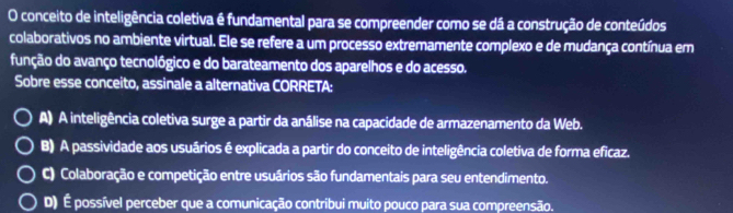 conceito de inteligência coletiva é fundamental para se compreender como se dá a construção de conteúdos
colaborativos no ambiente virtual. Ele se refere a um processo extremamente complexo e de mudança contínua em
função do avanço tecnológico e do barateamento dos aparelhos e do acesso.
Sobre esse conceito, assinale a alternativa CORRETA:
A) A inteligência coletiva surge a partir da análise na capacidade de armazenamento da Web.
B) A passividade aos usuários é explicada a partir do conceito de inteligência coletiva de forma eficaz.
C) Colaboração e competição entre usuários são fundamentais para seu entendimento.
D) É possível perceber que a comunicação contribui muito pouco para sua compreensão.