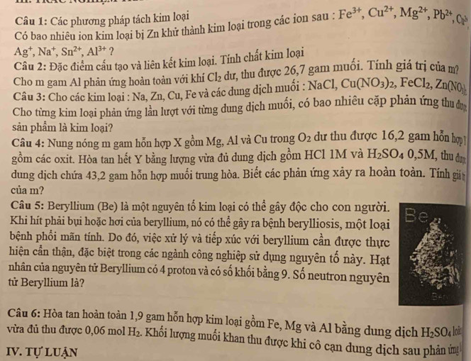 Các phương pháp tách kim loại
Có bao nhiêu ion kim loại bị Zn khử thành kim loại trong các ion sau : Fe^(3+),Cu^(2+),Mg^(2+),Pb^(2+),Cu^3
Ag^+,Na^+,Sn^(2+),Al^(3+) ?
Câu 2: Đặc điểm cấu tạo và liên kết kim loại. Tính chất kim loại
Cho m gam Al phản ứng hoàn toàn với khí Cl_2 dư, thu được 26,7 gam muối. Tính giá trị của m?
Câu 3: Cho các kim loại : Na, Zn, Cu, Fe và các dung dịch muối : NaCl,Cu(NO_3)_2,FeCl_2,Zn(NO_3)
Cho từng kim loại phán ứng lần lượt với từng dung dịch muối, có bao nhiêu cặp phản ứng thu y
sản phẩm là kim loại?
Câu 4: Nung nóng m gam hỗn hợp X gồm Mg, Al và Cu trong O_2 dư thu được 16,2 gam hỗn hợp
gồm các oxit. Hòa tan hết Y bằng lượng vừa đủ dung dịch gồm HCl 1M và H_2SO_40,5M, thu đu
dung dịch chứa 43,2 gam hỗn hợp muối trung hòa. Biết các phản ứng xảy ra hoàn toàn. Tính giả
của m?
Câu 5: Beryllium (Be) là một nguyên tố kim loại có thể gây độc cho con người.
Khi hít phải bụi hoặc hơi của beryllium, nó có thể gây ra bệnh berylliosis, một loại 
bệnh phổi mãn tính. Do đó, việc xử lý và tiếp xúc với beryllium cần được thực
hiện cần thận, đặc biệt trong các ngành công nghiệp sử dụng nguyên tố này. Hạt
nhân của nguyên tử Beryllium có 4 proton và có số khối bằng 9. Số neutron nguyên
tử Beryllium là?
Câu 6: Hòa tan hoàn toàn 1,9 gam hỗn hợp kim loại gồm Fe, Mg và Al bằng dung dịch H_2SO_4 loi
vừa đủ thu được 0,06 mol H_2 2. Khối lượng muối khan thu được khi cô cạn dung dịch sau phản ứn
Iv. tự luận