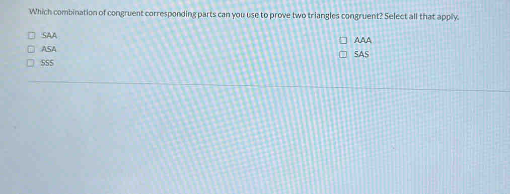 Which combination of congruent corresponding parts can you use to prove two triangles congruent? Select all that apply.
SAA
ASA AAA
SAS
SSS