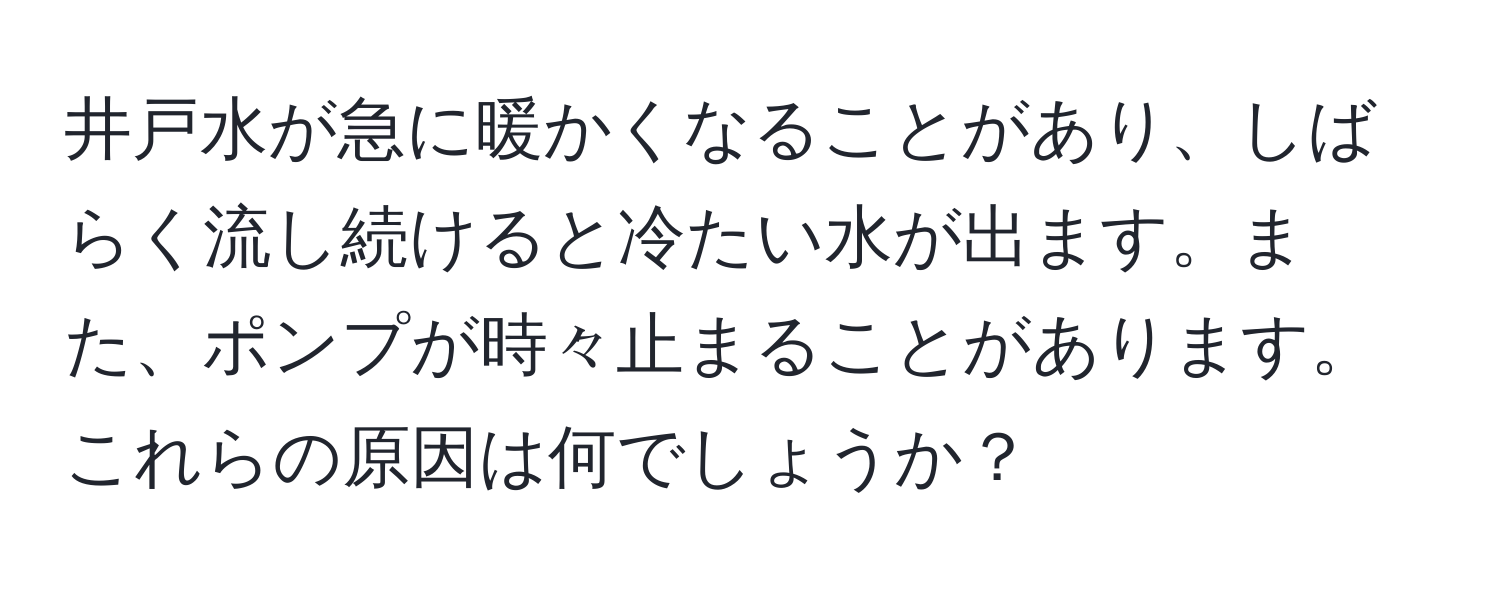 井戸水が急に暖かくなることがあり、しばらく流し続けると冷たい水が出ます。また、ポンプが時々止まることがあります。これらの原因は何でしょうか？