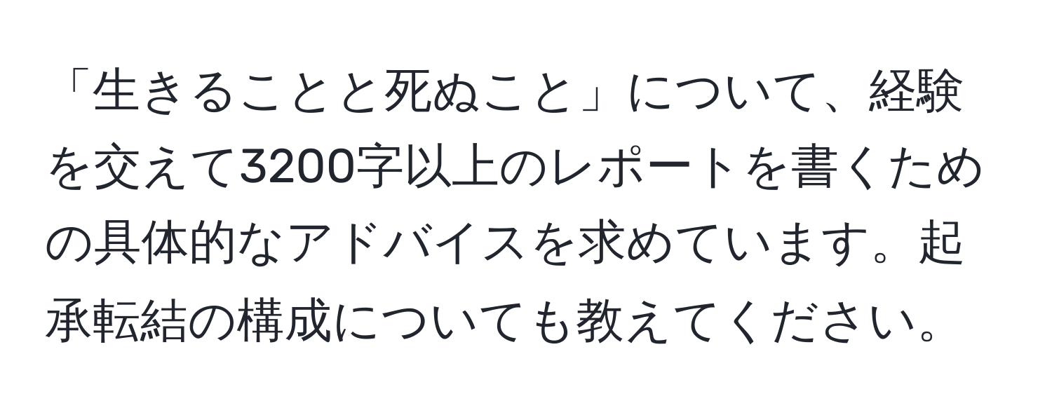 「生きることと死ぬこと」について、経験を交えて3200字以上のレポートを書くための具体的なアドバイスを求めています。起承転結の構成についても教えてください。