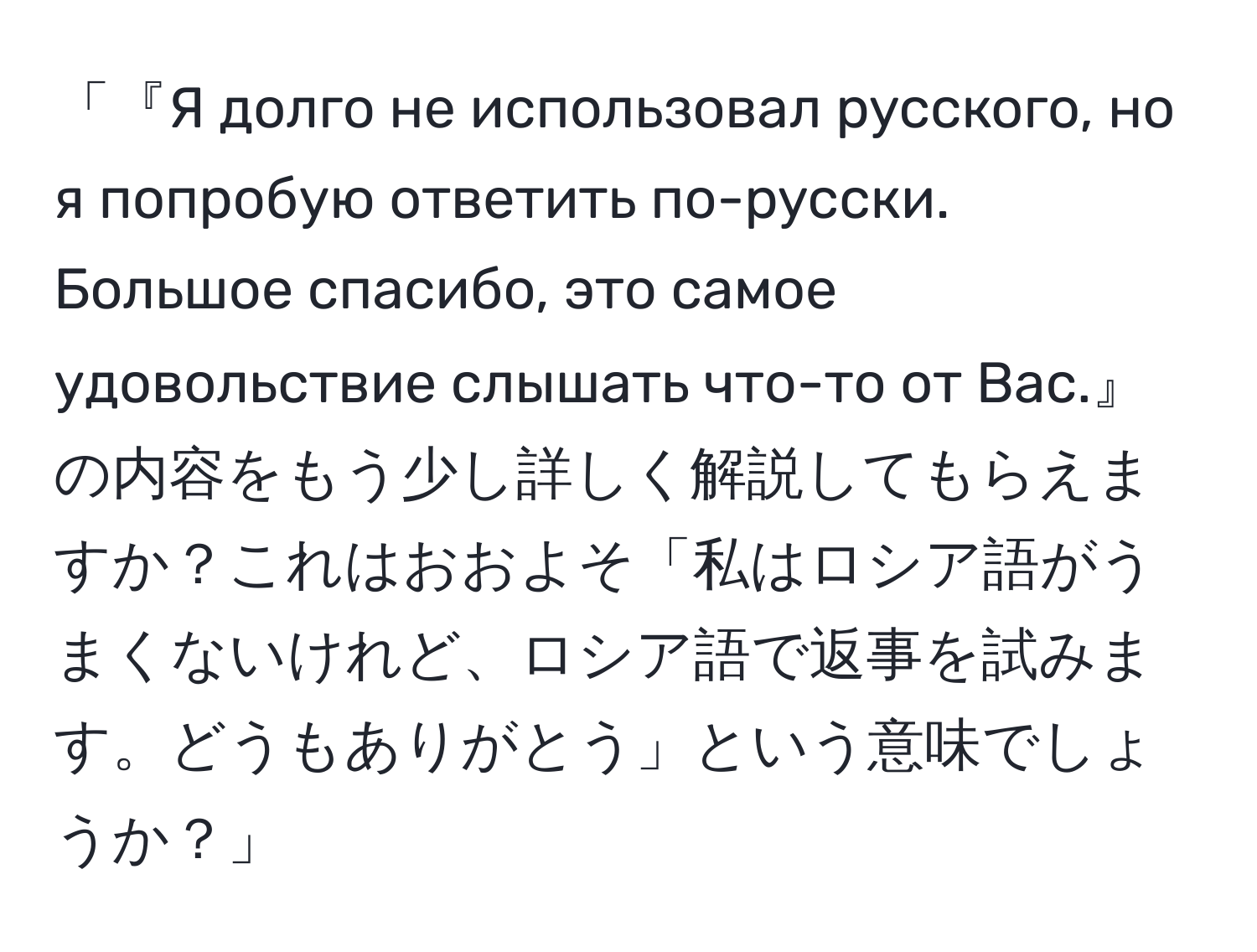 「『Я долго не использовал русского, но я попробую ответить по-русски. Большое спасибо, это самое удовольствие слышать что-то от Вас.』の内容をもう少し詳しく解説してもらえますか？これはおおよそ「私はロシア語がうまくないけれど、ロシア語で返事を試みます。どうもありがとう」という意味でしょうか？」